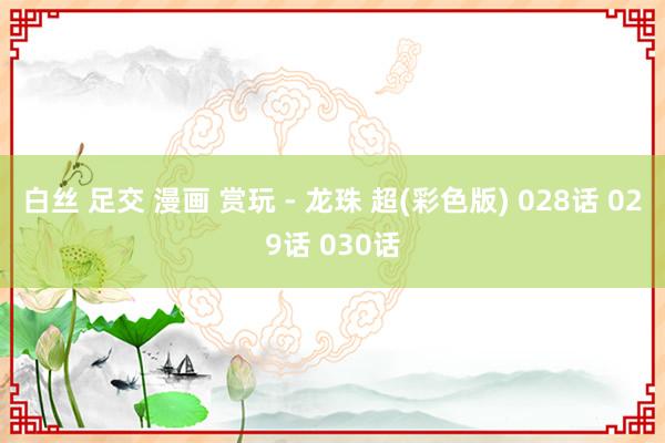 白丝 足交 漫画 赏玩 - 龙珠 超(彩色版) 028话 029话 030话