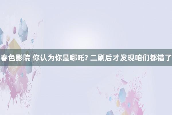 春色影院 你认为你是哪吒? 二刷后才发现咱们都错了