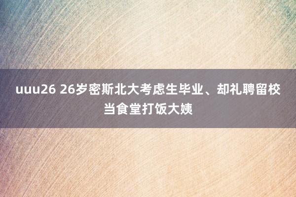 uuu26 26岁密斯北大考虑生毕业、却礼聘留校当食堂打饭大姨