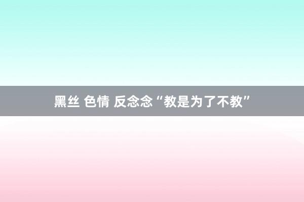 黑丝 色情 反念念“教是为了不教”