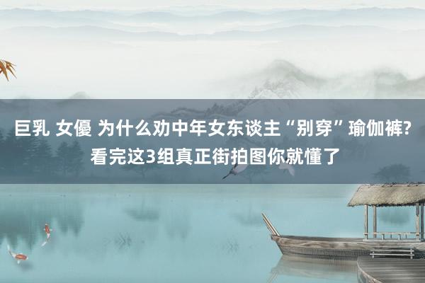 巨乳 女優 为什么劝中年女东谈主“别穿”瑜伽裤? 看完这3组真正街拍图你就懂了