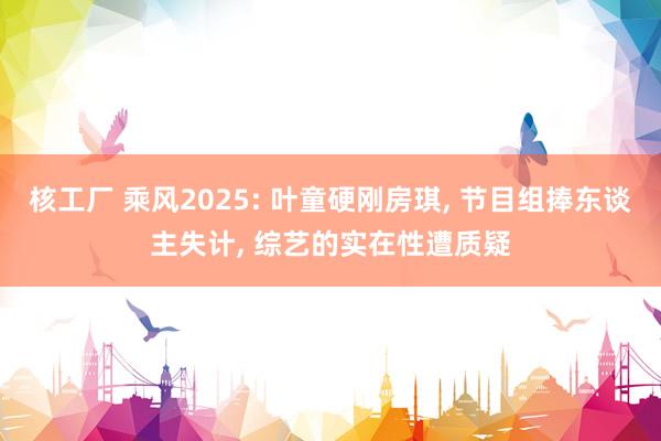 核工厂 乘风2025: 叶童硬刚房琪, 节目组捧东谈主失计, 综艺的实在性遭质疑