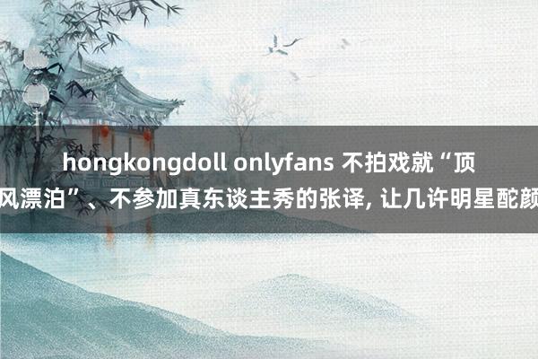 hongkongdoll onlyfans 不拍戏就“顶风漂泊”、不参加真东谈主秀的张译, 让几许明星酡颜