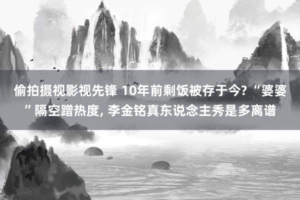 偷拍摄视影视先锋 10年前剩饭被存于今? “婆婆”隔空蹭热度, 李金铭真东说念主秀是多离谱