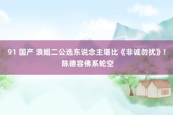 91 国产 浪姐二公选东说念主堪比《非诚勿扰》! 陈德容佛系轮空