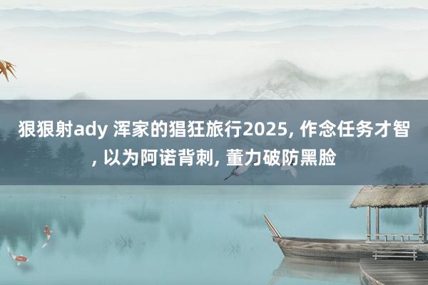 狠狠射ady 浑家的猖狂旅行2025, 作念任务才智, 以为阿诺背刺, 董力破防黑脸