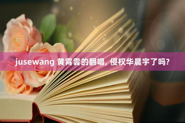 jusewang 黄霄雲的翻唱, 侵权华晨宇了吗?