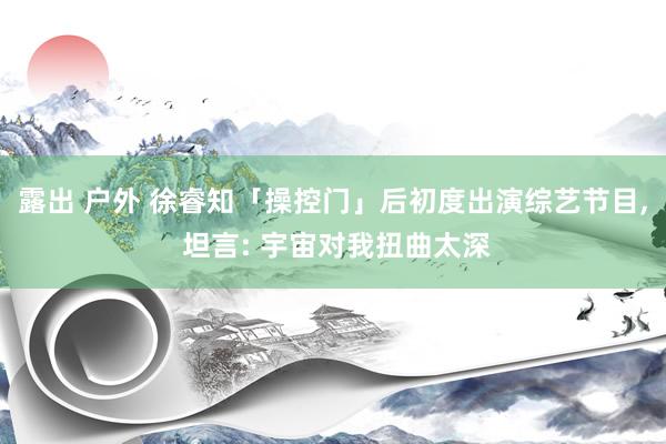 露出 户外 徐睿知「操控门」后初度出演综艺节目, 坦言: 宇宙对我扭曲太深