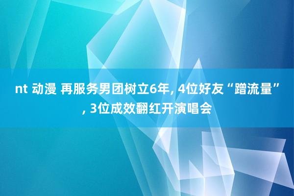 nt 动漫 再服务男团树立6年, 4位好友“蹭流量”, 3位成效翻红开演唱会