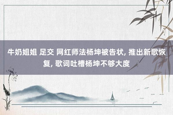 牛奶姐姐 足交 网红师法杨坤被告状, 推出新歌恢复, 歌词吐槽杨坤不够大度