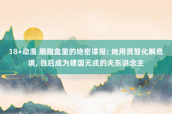 18+动漫 胭脂盒里的绝密谍报: 她用贤慧化解危境, 自后成为建国元戎的夫东说念主
