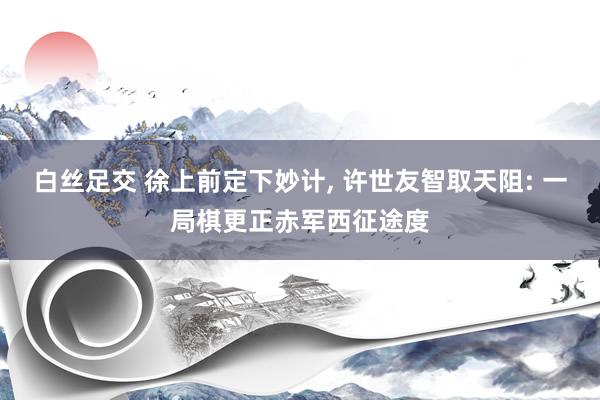 白丝足交 徐上前定下妙计, 许世友智取天阻: 一局棋更正赤军西征途度