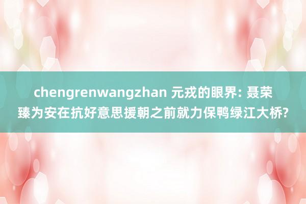 chengrenwangzhan 元戎的眼界: 聂荣臻为安在抗好意思援朝之前就力保鸭绿江大桥?