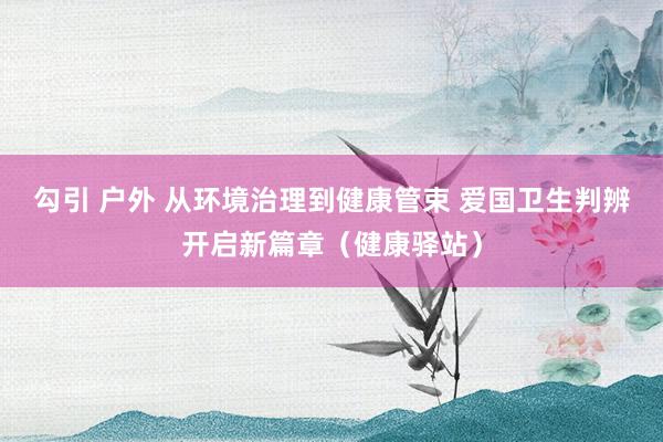 勾引 户外 从环境治理到健康管束 爱国卫生判辨开启新篇章（健康驿站）