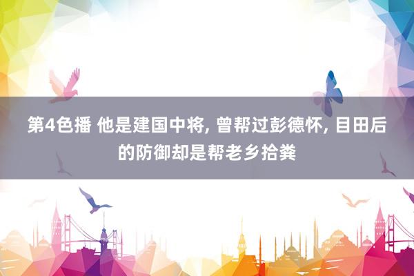 第4色播 他是建国中将, 曾帮过彭德怀, 目田后的防御却是帮老乡拾粪