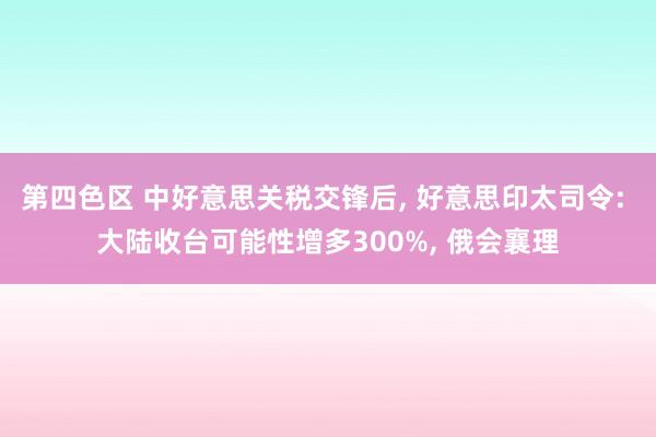 第四色区 中好意思关税交锋后, 好意思印太司令: 大陆收台可能性增多300%, 俄会襄理