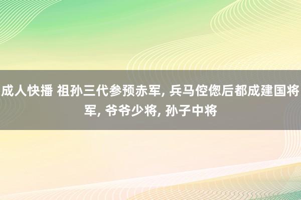 成人快播 祖孙三代参预赤军, 兵马倥偬后都成建国将军, 爷爷少将, 孙子中将