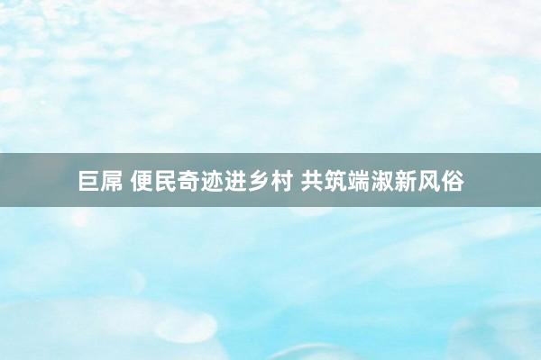 巨屌 便民奇迹进乡村 共筑端淑新风俗