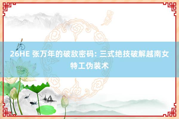 26HE 张万年的破敌密码: 三式绝技破解越南女特工伪装术