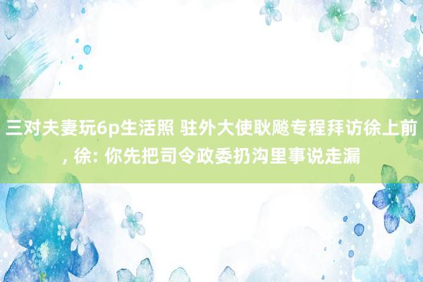 三对夫妻玩6p生活照 驻外大使耿飚专程拜访徐上前, 徐: 你先把司令政委扔沟里事说走漏