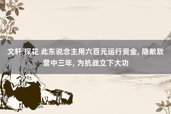 文轩 探花 此东说念主用六百元运行资金, 隐敝敌营中三年, 为抗战立下大功