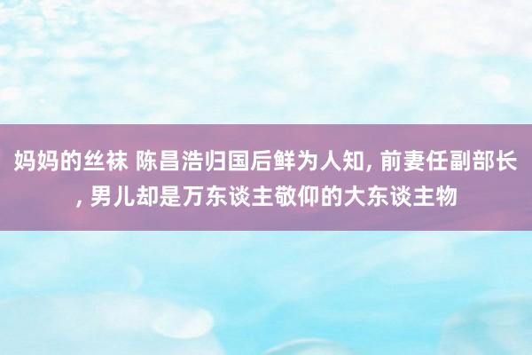 妈妈的丝袜 陈昌浩归国后鲜为人知, 前妻任副部长, 男儿却是万东谈主敬仰的大东谈主物