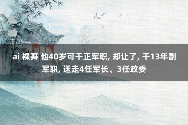 ai 裸舞 他40岁可干正军职, 却让了, 干13年副军职, 送走4任军长、3任政委