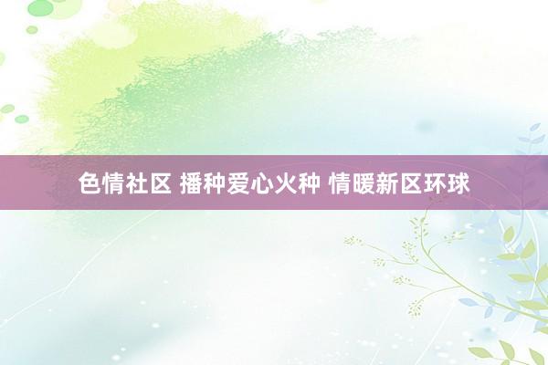 色情社区 播种爱心火种 情暖新区环球
