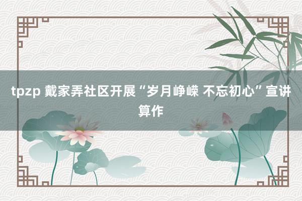 tpzp 戴家弄社区开展“岁月峥嵘 不忘初心”宣讲算作