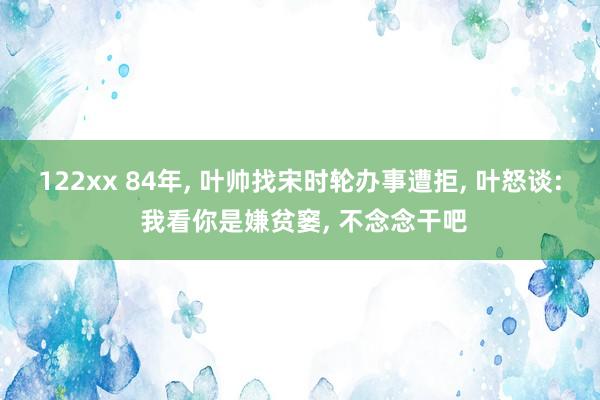 122xx 84年, 叶帅找宋时轮办事遭拒, 叶怒谈: 我看你是嫌贫窭, 不念念干吧