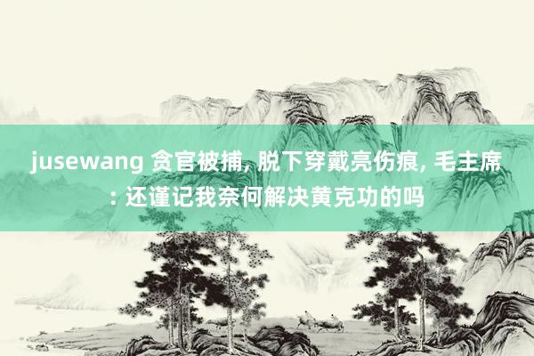 jusewang 贪官被捕, 脱下穿戴亮伤痕, 毛主席: 还谨记我奈何解决黄克功的吗