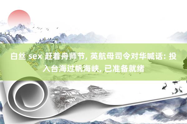 白丝 sex 赶着舟师节, 英航母司令对华喊话: 投入台海过帆海峡, 已准备就绪