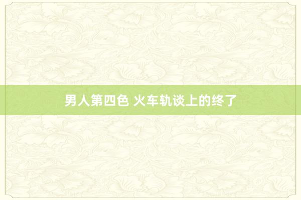 男人第四色 火车轨谈上的终了