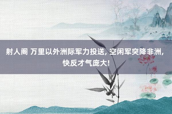 射人阁 万里以外洲际军力投送, 空闲军突降非洲, 快反才气庞大!