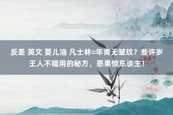 反差 英文 婴儿油 凡士林=年青无皱纹？些许岁王人不错用的秘方，恶果惊东谈主！