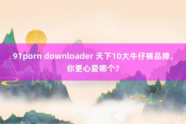 91porn downloader 天下10大牛仔裤品牌，你更心爱哪个？
