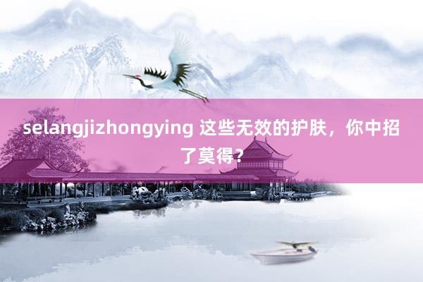 selangjizhongying 这些无效的护肤，你中招了莫得？