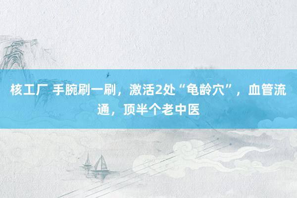 核工厂 手腕刷一刷，激活2处“龟龄穴”，血管流通，顶半个老中医
