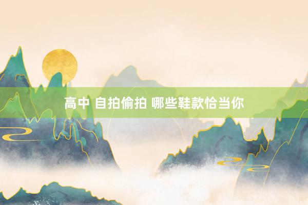 高中 自拍偷拍 哪些鞋款恰当你