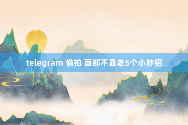 telegram 偷拍 面部不显老5个小妙招