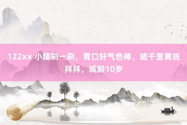 122xx 小腿刷一刷，胃口好气色棒，暗千里黄斑拜拜，减龄10岁