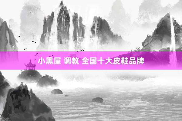 小黑屋 调教 全国十大皮鞋品牌