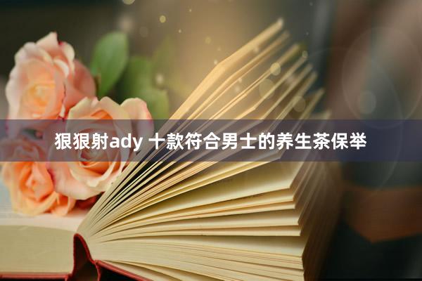 狠狠射ady 十款符合男士的养生茶保举