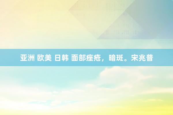 亚洲 欧美 日韩 面部痤疮，暗斑。宋兆普