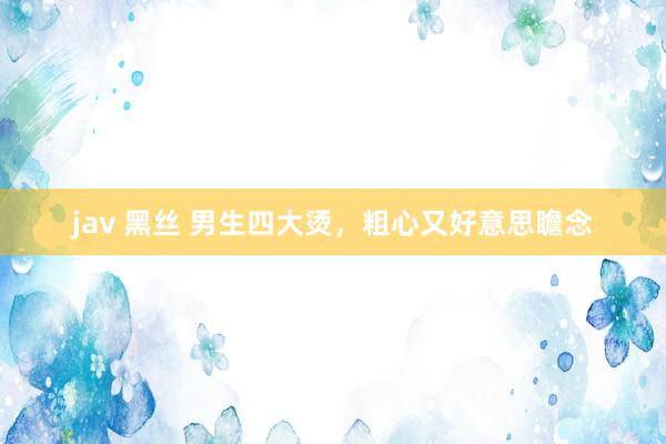 jav 黑丝 男生四大烫，粗心又好意思瞻念