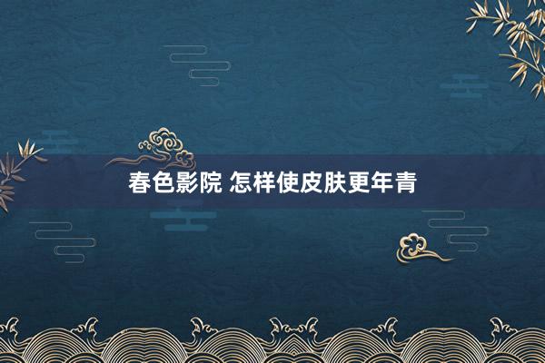 春色影院 怎样使皮肤更年青