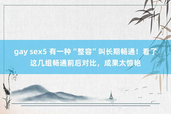 gay sex5 有一种“整容”叫长期畅通！看了这几组畅通前后对比，成果太惊艳