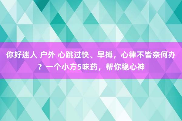 你好迷人 户外 心跳过快、早搏，心律不皆奈何办？一个小方5味药，帮你稳心神