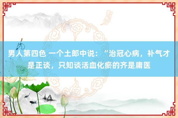 男人第四色 一个土郎中说:“治冠心病,补气才是正谈,只知谈活血化瘀的齐是庸医