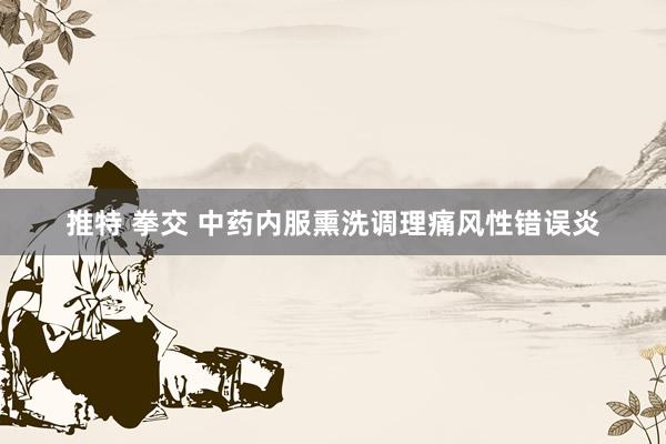 推特 拳交 中药内服熏洗调理痛风性错误炎